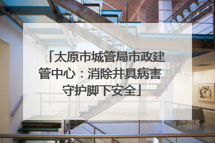 太原市城管局市政建管中心：消除井具病害 守护脚下安全